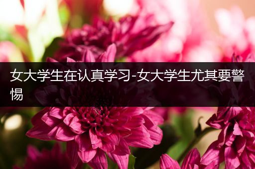 女大学生在认真学习-女大学生尤其要警惕