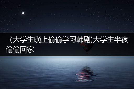 （大学生晚上偷偷学习韩剧)大学生半夜偷偷回家