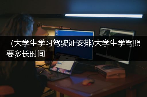 （大学生学习驾驶证安排)大学生学驾照要多长时间