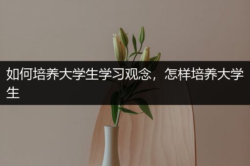如何培养大学生学习观念，怎样培养大学生