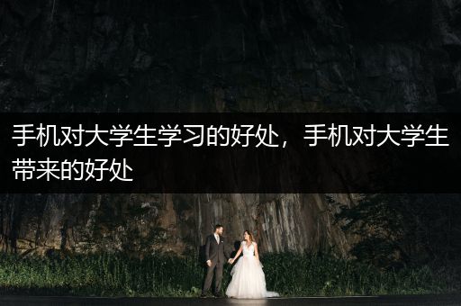 手机对大学生学习的好处，手机对大学生带来的好处