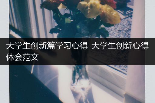 大学生创新篇学习心得-大学生创新心得体会范文