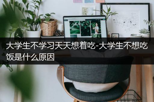 大学生不学习天天想着吃-大学生不想吃饭是什么原因