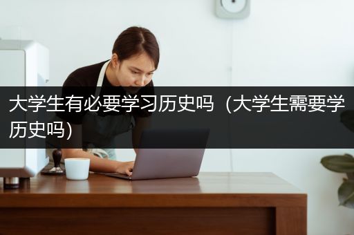 大学生有必要学习历史吗（大学生需要学历史吗）
