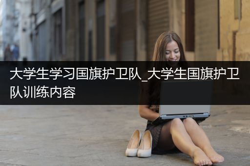 大学生学习国旗护卫队_大学生国旗护卫队训练内容