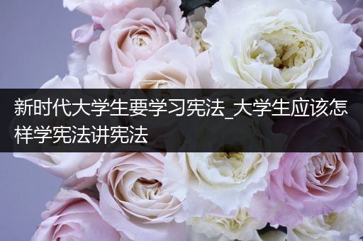 新时代大学生要学习宪法_大学生应该怎样学宪法讲宪法