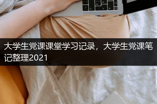大学生党课课堂学习记录，大学生党课笔记整理2021