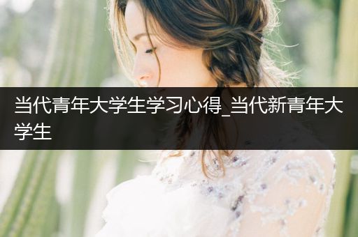 当代青年大学生学习心得_当代新青年大学生