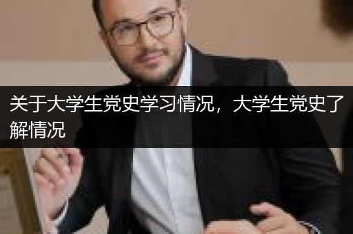 关于大学生党史学习情况，大学生党史了解情况