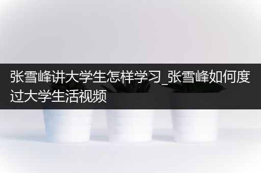 张雪峰讲大学生怎样学习_张雪峰如何度过大学生活视频